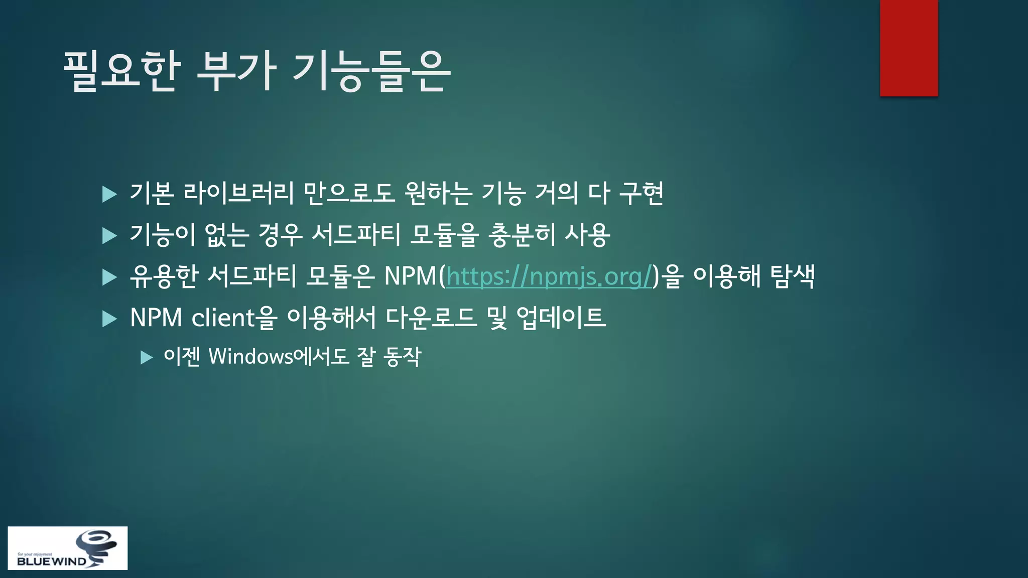 필요한 부가 기능들은


기본 라이브러리 만으로도 원하는 기능 거의 다 구현



기능이 없는 경우 서드파티 모듈을 충분히 사용



유용한 서드파티 모듈은 NPM(https://npmjs.org/)을 이용해 탐색



NPM client을 이용해서 다운로드 및 업데이트


이젠 Windows에서도 잘 동작

 