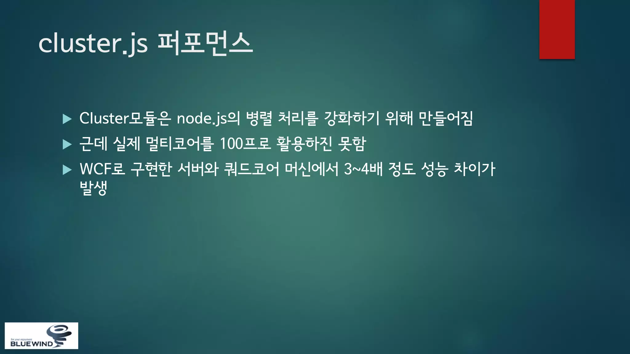 cluster.js 퍼포먼스


Cluster모듈은 node.js의 병렬 처리를 강화하기 위해 만들어짐



근데 실제 멀티코어를 100프로 활용하진 못함



WCF로 구현한 서버와 쿼드코어 머신에서 3~4배 정도 성능 차이가
발생

 
