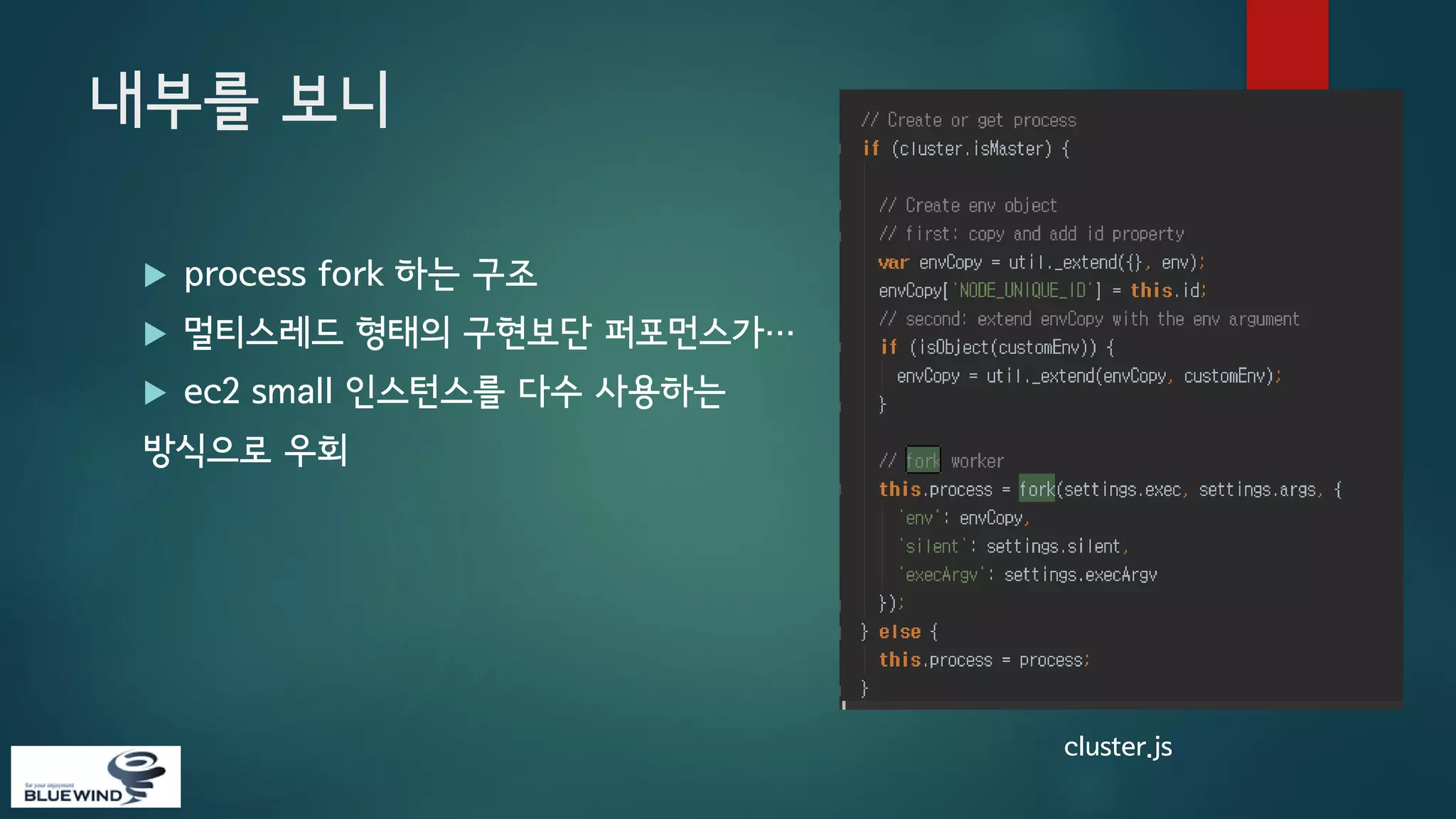 내부를 보니


process fork 하는 구조



멀티스레드 형태의 구현보단 퍼포먼스가…



ec2 small 인스턴스를 다수 사용하는

방식으로 우회

cluster.js

 