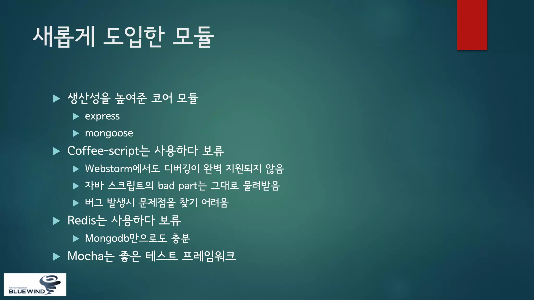 새롭게 도입한 모듈


생산성을 높여준 코어 모듈





express
mongoose

Coffee-script는 사용하다 보류



자바 스크립트의 bad part는 그대로 물려받음





Webstorm에서도 디버깅이 완벽 지원되지 않음
버그 발생시 문제점을 찾기 어려움

Redis는 사용하다 보류




Mongodb만으로도 충분

Mocha는 좋은 테스트 프레임워크

 