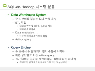 SQL-on-Hadoop 시스템 분류
• Data Warehouse System
– 수 시간이상 걸리는 질의 수행 가능
– ETL 작업
• 데이터 변환 및 데이터 노이즈 제거
• 데이터 파티셔닝

– Data integration
• 다수 데이터 소스에 대한 통합

– Ad-hoc query

• Query Engine
– 수 초에서 수 분까지의 질의 수행에 최적화
– 빠른 응답을 가지는 ad-hoc query
– 중간 데이터 크기와 자원에 따라 질의가 다소 제약됨
• 인메모리 처리 구조와 파이프라인 연산 방식에 따라

 