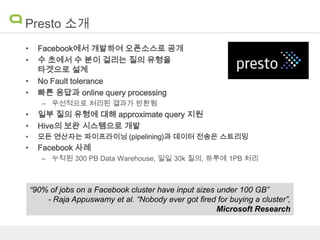 Presto 소개
•
•
•
•

Facebook에서 개발하여 오픈소스로 공개
수 초에서 수 분이 걸리는 질의 유형을
타겟으로 설계
No Fault tolerance
빠른 응답과 online query processing
– 우선적으로 처리된 결과가 반환됨

•
•

일부 질의 유형에 대해 approximate query 지원
Hive의 보완 시스템으로 개발

•

모든 연산자는 파이프라이닝 (pipelining)과 데이터 전송은 스트리밍

•

Facebook 사례
– 누적된 300 PB Data Warehouse, 일일 30k 질의, 하루에 1PB 처리

“90% of jobs on a Facebook cluster have input sizes under 100 GB”
- Raja Appuswamy et al. “Nobody ever got ﬁred for buying a cluster”,
Microsoft Research

 