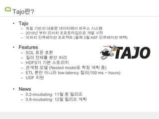 Tajo란?
• Tajo

– 하둡 기반의 대용량 데이터웨어 하우스 시스템
– 2010년 부터 리서치 프로토타입으로 개발 시작
– 아파치 인큐베이션 프로젝트 (올해 3월 ASF 인큐베이션 채택)

• Features
–
–
–
–
–
–

SQL 표준 호환
질의 전체를 분산 처리
HDFS가 기본 스토리지
관계형 모델 (Nested model로 확장 계획 중)
ETL 뿐만 아니라 low-latency 질의(100 ms ~ hours)
UDF 지원

• News

– 0.2-incubating: 11월 중 릴리즈
– 0.8-incubating: 12월 릴리즈 계획

 