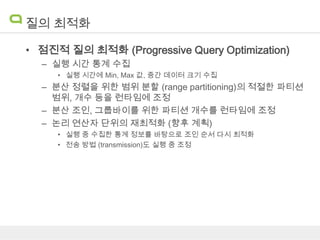 질의 최적화
• 점진적 질의 최적화 (Progressive Query Optimization)
– 실행 시간 통계 수집
• 실행 시간에 Min, Max 값, 중간 데이터 크기 수집

– 분산 정렬을 위한 범위 분할 (range partitioning)의 적절한 파티션
범위, 개수 등을 런타임에 조정
– 분산 조인, 그룹바이를 위한 파티션 개수를 런타임에 조정
– 논리 연산자 단위의 재최적화 (향후 계획)
• 실행 중 수집한 통계 정보를 바탕으로 조인 순서 다시 최적화
• 전송 방법 (transmission)도 실행 중 조정

 