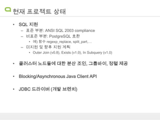 현재 프로젝트 상태
• SQL 지원
– 표준 부분: ANSI SQL 2003 compliance
– 비표준 부분: PostgreSQL 호환
• 예) 함수 regexp_replace, split_part,…

– 미지원 및 향후 지원 계획
• Outer Join (v0.8), Exists (v1.0), In Subquery (v1.0)

• 클러스터 노드들에 대한 분산 조인, 그룹바이, 정렬 제공
• Blocking/Asynchronous Java Client API
• JDBC 드라이버 (개발 브렌치)

 