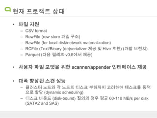 현재 프로젝트 상태
• 파일 지원
–
–
–
–
–

CSV format
RowFile (row store 파일 구조)
RawFile (for local disk/network materialization)
RCFile (Text/Binary (de)serializer 제공 및 Hive 호환) (개발 브렌치)
Parquet (다음 릴리즈 v0.8에서 제공)

• 사용자 파일 포맷을 위한 scanner/appender 인터페이스 제공
• 대폭 향상된 스캔 성능
– 클러스터 노드와 각 노드의 디스크 부하까지 고려하여 테스크를 동적
으로 할당 (dynamic scheduling)
– 디스크 바운드 (disk-bound) 질의의 경우 평균 60-110 MB/s per disk
(SATA2 and SAS)

 