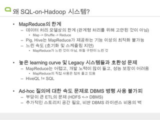 왜 SQL-on-Hadoop 시스템?
• MapReduce의 한계
– 데이터 처리 모델상의 한계 (관계형 처리를 위해 고안된 것이 아님)
• Map -> Shuffle -> Reduce

– Pig, Hive는 MapReduce가 제공하는 기능 이상의 최적화 불가능
– 느린 속도 (초기화 및 스케쥴링 지연)
• MapReduce가 느린 것이 아님, 하둡 구현이 느린 것

• 높은 learning curve 및 Legacy 시스템들과 호환성 문제
– MapReduce는 어렵고, 개발 노력이 많이 들고, 성능 보장이 어려움
• MapReduce의 직접 사용은 점차 줄고 있음

– HiveQL != SQL

• Ad-hoc 질의에 대한 속도 문제로 DBMS 병행 사용 불가피
– 부담이 큰 ETL의 문제 (HDFS <-> DBMS)
– 추가적인 스토리지 공간 필요, 비싼 DBMS 라이센스 비용의 벽

 