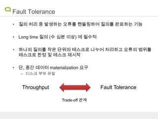 Fault Tolerance
• 질의 처리 중 발생하는 오류를 핸들링하여 질의를 완료하는 기능
• Long time 질의 (수 십분 이상) 에 필수적
• 하나의 질의를 작은 단위의 테스크로 나누어 처리하고 오류의 범위를
테스크로 한정 및 테스크 재시작
• 단, 중간 데이터 materialization 요구
– 디스크 부하 유발

Throughput

Fault Tolerance
Trade-off 관계

 