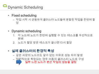 Dynamic Scheduling
• Fixed scheduling
– 작업 시작 시 균등하게 클러스터 노드들에 분할된 작업을 한번에 할
당

• Dynamic scheduling
1. 각 노드에 노드가 한번에 실행할 수 있는 테스크를 우선적으로
분배
2. 노드가 할당 받은 테스크가 끝나면 다시 할당

• 실제 클러스터의 환경적 특성
– 같은 사양의 노드라도 알수 없는 이유로 성능 차이 발생
– 점진적으로 확장되는 경우 이종의 클러스터 노드로 구성
일부 느린 노드가 분산 작업의 성능을 결정

 