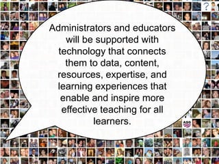 Administrators and educators
    will be supported with
  technology that connects
    them to data, content,
 resources, expertise, and
 learning experiences that
   enable and inspire more
   effective teaching for all
           learners.
 