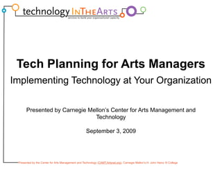 Tech Planning for Arts Managers
Implementing Technology at Your Organization
           g         gy           g

       Presented by Carnegie Mellon’s Center for Arts Management and
                               Technology

                                                    September 3, 2009




 Presented by the Center for Arts Management and Technology (CAMT.Artsnet.org), Carnegie Mellon’s H. John Heinz III College
 