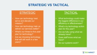 STRATEGIC VS TACTICAL
TACTICAL
• What technology could make
the biggest difference in our
efficiency or effectiveness?
• What’s my technology action
plan for this year?
• Are we fully using what we
already have?
• Does staff know what we
have?
• Do our systems work?
STRATEGIC
• How can technology best
serve and elevate our
mission?
• How can technology help us
deliver our services better?
• What’s our three-to-five year
plan for technology?
• Are we choosing technology
that will still work in a few
years?
 
