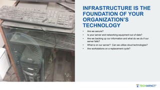 INFRASTRUCTURE IS THE
FOUNDATION OF YOUR
ORGANIZATION’S
TECHNOLOGY
• Are we secure?
• Is your server and networking equipment out of date?
• Are we backing up our information and what do we do if our
server fails?
• What is on our server? Can we utilize cloud technologies?
• Are workstations on a replacement cycle?
 