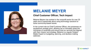 MELANIE MEYER
Chief Customer Officer, Tech Impact
Melanie Meyers has worked in the nonprofit sector for over 25
years and is passionate about using technology solutions to
solve community-based issues.
In her current role as Chief Customer Officer, she possesses an
exceptional vantage point, allowing her to intimately grasp the
intricacies of nonprofits and ensure that our services are aligned
with their mission and strategy. Melanie is a regular Subject
Matter Expert on budgeting, planning, and decision-making
webinars.
 