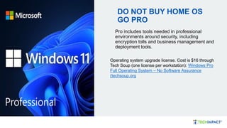 DO NOT BUY HOME OS
GO PRO
Pro includes tools needed in professional
environments around security, including
encryption tolls and business management and
deployment tools.
Operating system upgrade license. Cost is $16 through
Tech Soup (one license per workstation): Windows Pro
Full Operating System – No Software Assurance
(techsoup.org
 