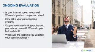 ONGOING EVALUATION
• Is your internet speed adequate?
When did you last comparison shop?
• How old is your current phone
system?
• Do you have a technology policy and
procedures manual? When did you
last update it?
• When was the last time you updated
your security policies?
 