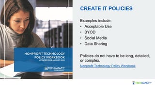 CREATE IT POLICIES
Examples include:
• Acceptable Use
• BYOD
• Social Media
• Data Sharing
Policies do not have to be long, detailed,
or complex.
Nonprofit Technology Policy Workbook
 