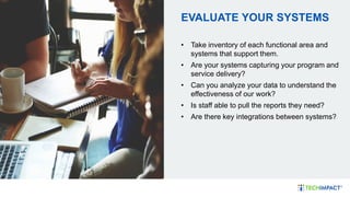 EVALUATE YOUR SYSTEMS
• Take inventory of each functional area and
systems that support them.
• Are your systems capturing your program and
service delivery?
• Can you analyze your data to understand the
effectiveness of our work?
• Is staff able to pull the reports they need?
• Are there key integrations between systems?
 