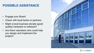 POSSIBLE ASSISTANCE
• Engage your Board.
• Check with local banks or partners.
• Might a local business donate (good
quality) hardware or software?
• Are there volunteers who could help
you design and implement the
project?
 