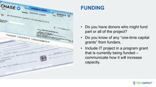 FUNDING
• Do you have donors who might fund
part or all of the project?
• Do you know of any “one-time capital
grants” from funders.
• Include IT project in a program grant
that is currently being funded –
communicate how it will increase
capacity.
 