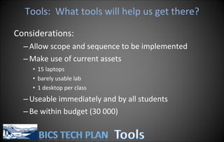Tools:  What tools will help us get there? Considerations: Allow scope and sequence to be implemented Make use of current assets 15 laptops barely usable lab 1 desktop per class Useable immediately and by all students Be within budget (30 000) 