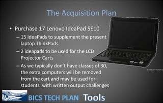 The Acquisition Plan Purchase 17  Lenovo IdeaPad SE10  15 IdeaPads to supplement the present laptop ThinkPads 2 ideapads to be used for the LCD Projector Carts As we typically don’t have classes of 30, the extra computers will be removed from the cart and may be used for students  with written output challenges 