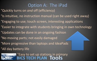 Option A:  The iPad Quickly turns on  and  off (efficiency) Is intuitive, no instruction manual (can be used right away) Engaging to use; touch screen, interesting applications Easier to integrate with students bringing in own technology Updates can be done in an ongoing fashion No moving parts; not easily damaged More progressive than laptops and IdeaPads All day battery life Easy to set up stations in primary 