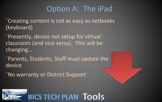 Option A:  The iPad Creating content is not as easy as netbooks (keyboard) Presently, device not setup for virtual classroom (and vice versa).  This will be changing… Parents, Students, Staff must update the device No warranty or District Support 