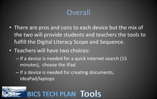 Overall There are pros and cons to each device but the mix of the two will provide students and teachers the tools to fulfill the Digital Literacy Scope and Sequence. Teachers will have two choices: If a device is needed for a quick internet search (15 minutes),  choose the iPad If a device is needed for creating documents, IdeaPad/laptops 