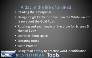 A day in the life of an iPad Reading the Newspaper Using Google Earth to zoom in on the White Pass to learn about the Gold Rush Rotating and zooming in on the brain for Science 5 Human Body Learning about space Dictating notes Math Practise Being read a story to practise word identification 