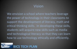 Vision We envision a school where teachers leverage the power of technology in their classrooms to support the development of literacy, math and critical thinking skills.  In developing these skills, students will acquire new skills such as media and technological literacy so that they can learn how to use technology ethically and efficiently. 