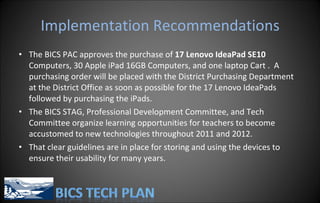 Implementation Recommendations The BICS PAC approves the purchase of  17 Lenovo IdeaPad SE10  Computers, 30 Apple iPad 16GB Computers, and one laptop Cart .  A purchasing order will be placed with the District Purchasing Department at the District Office as soon as possible for the 17 Lenovo IdeaPads followed by purchasing the iPads. The BICS STAG, Professional Development Committee, and Tech Committee organize learning opportunities for teachers to become accustomed to new technologies throughout 2011 and 2012. That clear guidelines are in place for storing and using the devices to ensure their usability for many years. 