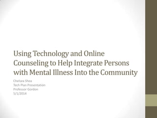 Using Technology and Online
Counseling to Help Integrate Persons
with Mental Illness Into the Community
Chelsea Shea
Tech Plan Presentation
Professor Gordon
5/1/2014
 