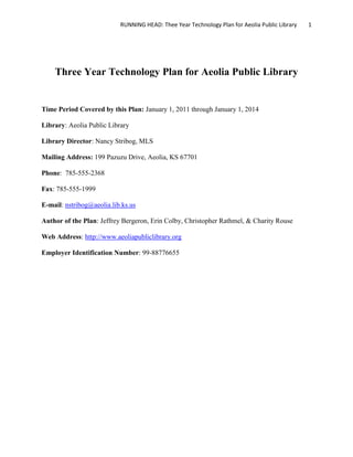 RUNNING HEAD: Thee Year Technology Plan for Aeolia Public Library   1




    Three Year Technology Plan for Aeolia Public Library


Time Period Covered by this Plan: January 1, 2011 through January 1, 2014

Library: Aeolia Public Library

Library Director: Nancy Stribog, MLS

Mailing Address: 199 Pazuzu Drive, Aeolia, KS 67701

Phone: 785-555-2368

Fax: 785-555-1999

E-mail: nstribog@aeolia.lib.ks.us

Author of the Plan: Jeffrey Bergeron, Erin Colby, Christopher Rathmel, & Charity Rouse

Web Address: http://www.aeoliapubliclibrary.org

Employer Identification Number: 99-88776655
 