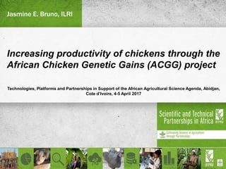 Increasing productivity of chickens through the
African Chicken Genetic Gains (ACGG) project
Technologies, Platforms and Partnerships in Support of the African Agricultural Science Agenda, Abidjan,
Cote d’Ivoire, 4-5 April 2017
Jasmine E. Bruno, ILRI
 