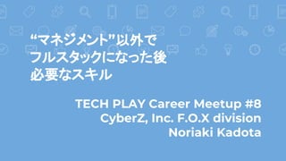 TECH PLAY Career Meetup #8
CyberZ, Inc. F.O.X division
Noriaki Kadota
“マネジメント”以外で
フルスタックになった後
必要なスキル
 