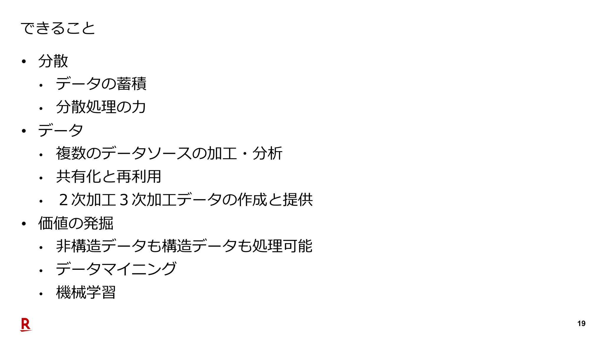 19
できること
• 分散
• データの蓄積
• 分散処理の力
• データ
• 複数のデータソースの加工・分析
• 共有化と再利用
• ２次加工３次加工データの作成と提供
• 価値の発掘
• 非構造データも構造データも処理可能
• データマイニング
• 機械学習
 