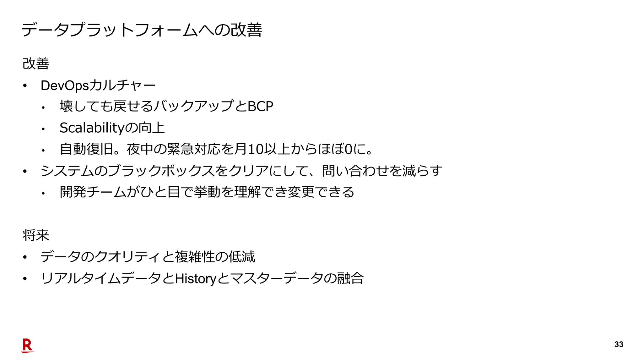 33
データプラットフォームへの改善
改善
• DevOpsカルチャー
• 壊しても戻せるバックアップとBCP
• Scalabilityの向上
• 自動復旧。夜中の緊急対応を月10以上からほぼ0に。
• システムのブラックボックスをクリアにして、問い合わせを減らす
• 開発チームがひと目で挙動を理解でき変更できる
将来
• データのクオリティと複雑性の低減
• リアルタイムデータとHistoryとマスターデータの融合
 