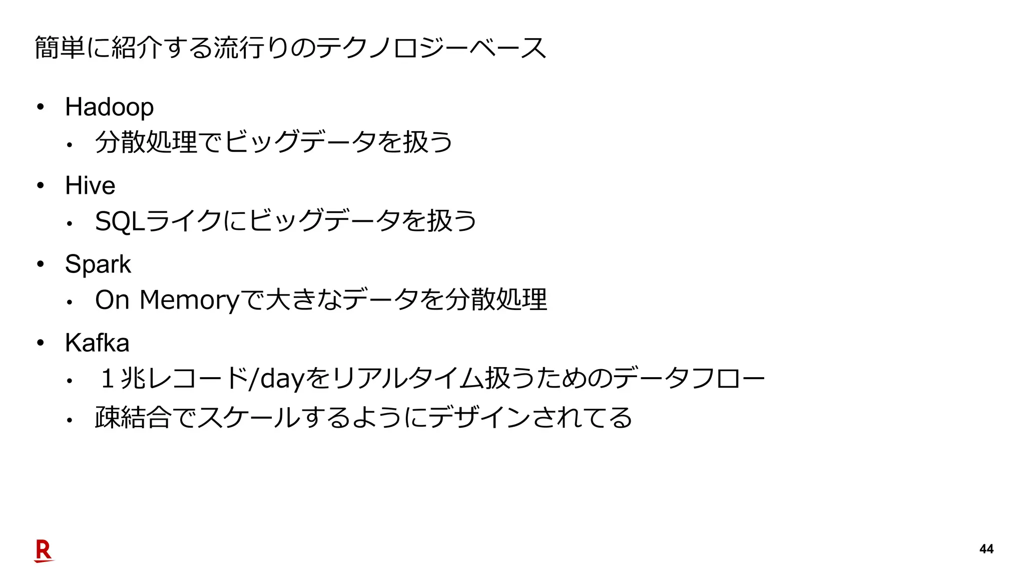 44
簡単に紹介する流行りのテクノロジーベース
• Hadoop
• 分散処理でビッグデータを扱う
• Hive
• SQLライクにビッグデータを扱う
• Spark
• On Memoryで大きなデータを分散処理
• Kafka
• １兆レコード/dayをリアルタイム扱うためのデータフロー
• 疎結合でスケールするようにデザインされてる
 