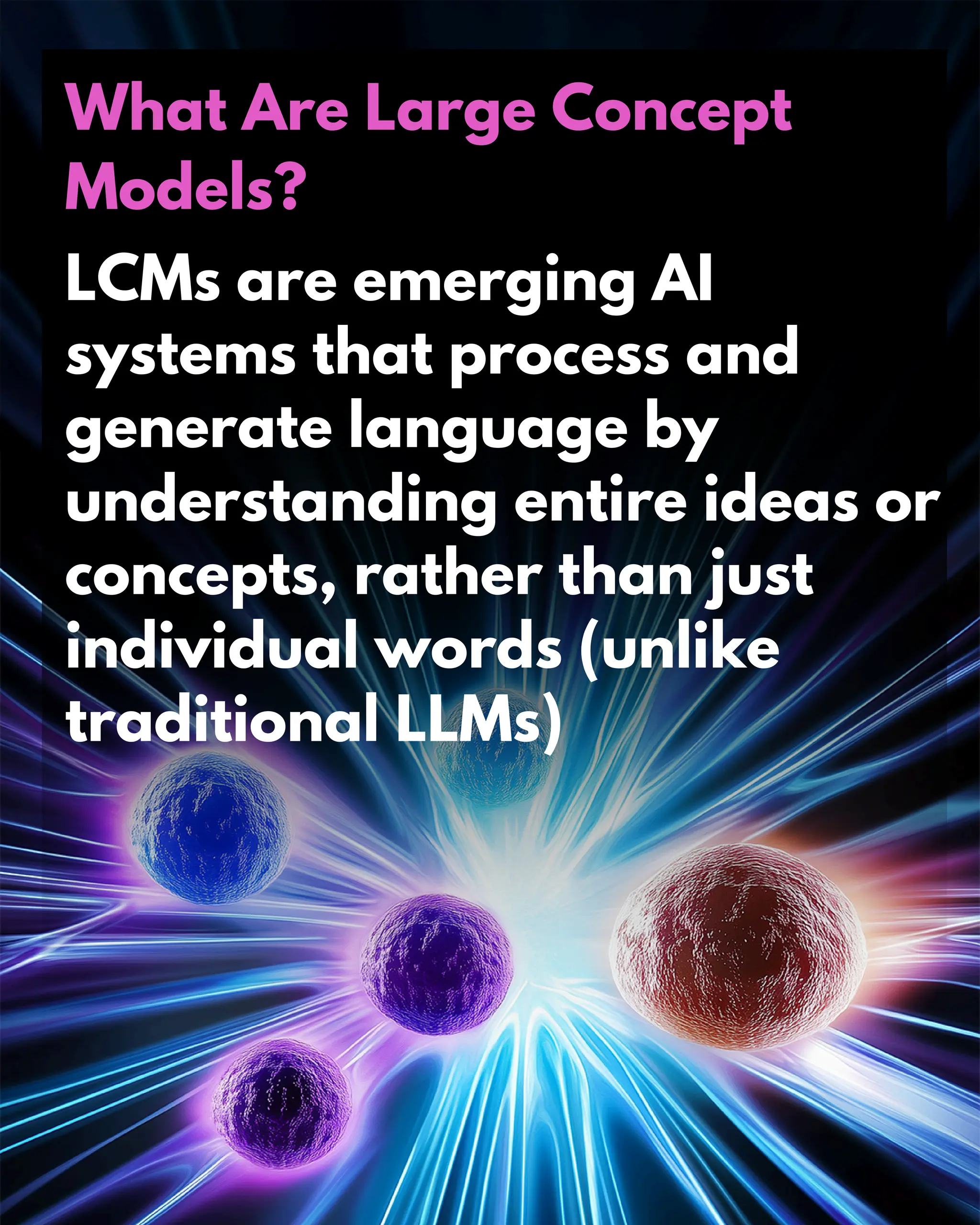 What Are Large Concept
Models?
LCMs are emerging AI
systems that process and
generate language by
understanding entire ideas or
concepts, rather than just
individual words (unlike
traditional LLMs)