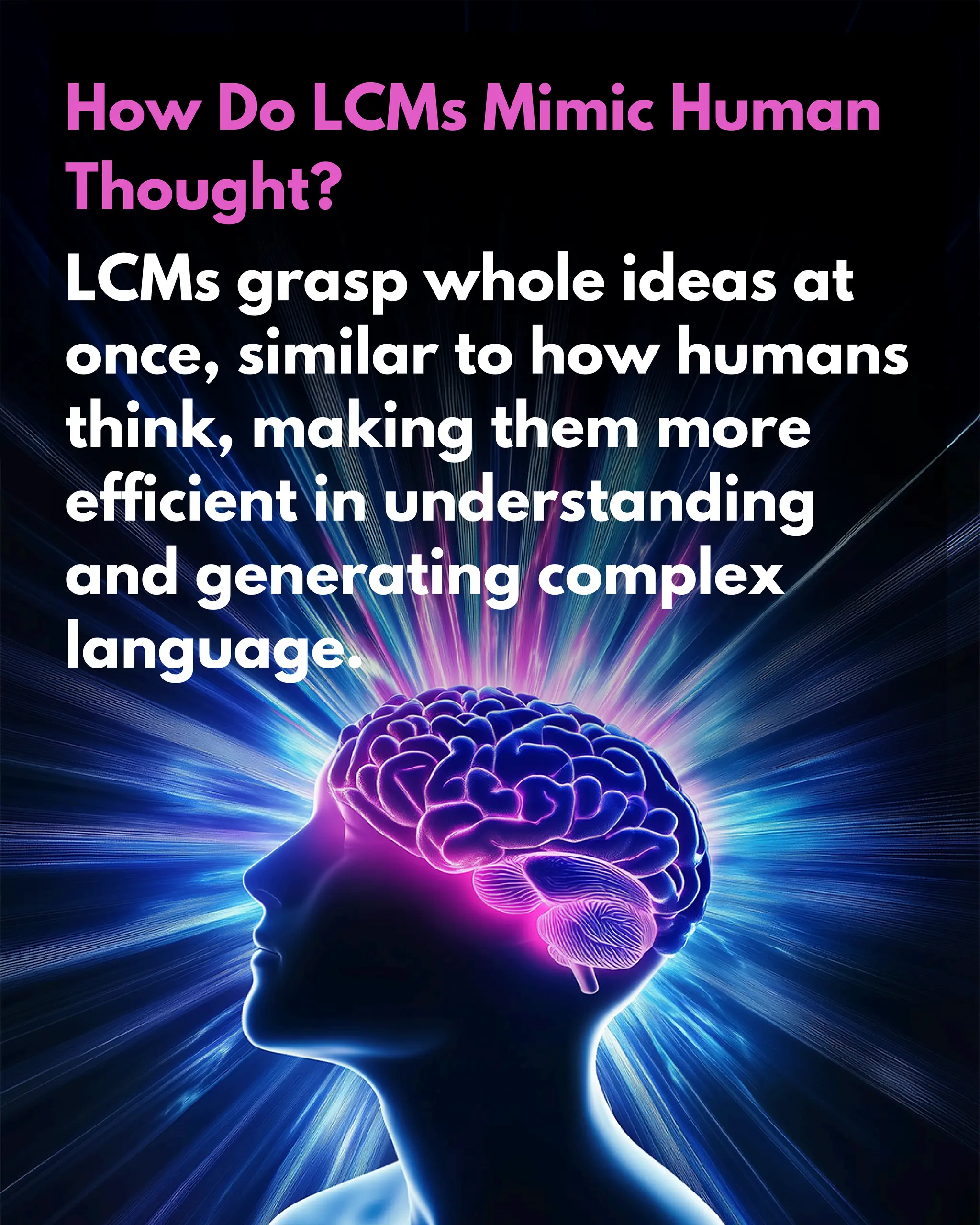 How Do LCMs Mimic Human
Thought?
LCMs grasp whole ideas at
once, similar to how humans
think, making them more
efficient in understanding
and generating complex
language.