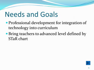 Needs and GoalsProfessional development for integration of      technology into curriculumBring teachers to advanced level defined by STaR chart13