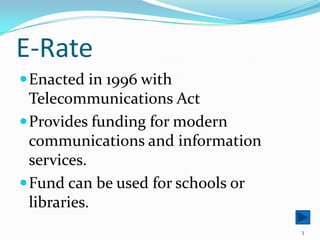 E-RateEnacted in 1996 with Telecommunications ActProvides funding for modern communications and information services.Fund can be used for schools or libraries.3
