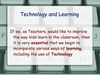 Technology and Learning


If we, as Teachers, would like to improve
 the way kids learn in the classroom, then
 it is very essential that we begin to
 incorporate various ways of learning,
 including the use of Technology
 