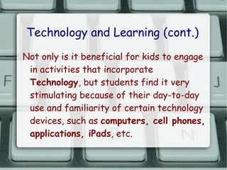 Technology and Learning (cont.)
Not only is it beneficial for kids to engage
 in activities that incorporate
 Technology, but students find it very
 stimulating because of their day-to-day
 use and familiarity of certain technology
 devices, such as computers, cell phones,
 applications, iPads, etc.
 