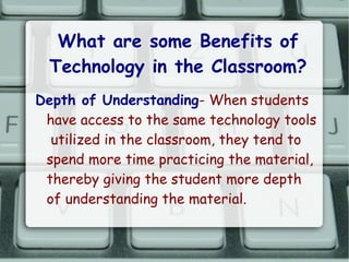 What are some Benefits of
  Technology in the Classroom?
Depth of Understanding- When students
 have access to the same technology tools
  utilized in the classroom, they tend to
 spend more time practicing the material,
 thereby giving the student more depth
 of understanding the material.
 