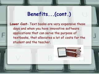 Benefits...(cont.)
Lower Cost- Text books are very expensive these
  days and when you have innovative software
  applications that can serve the purpose of
  textbooks, that alleviates a lot of costs for the
  student and the teacher.
 