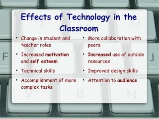 Effects of Technology in the
             Classroom

    Change in student and    
                                 More collaboration with
    teacher roles                peers

    Increased motivation     
                                 Increased use of outside
    and self esteem              resources

    Technical skills         
                                 Improved design skills

    Accomplishment of more   
                                 Attention to audience
    complex tasks
 