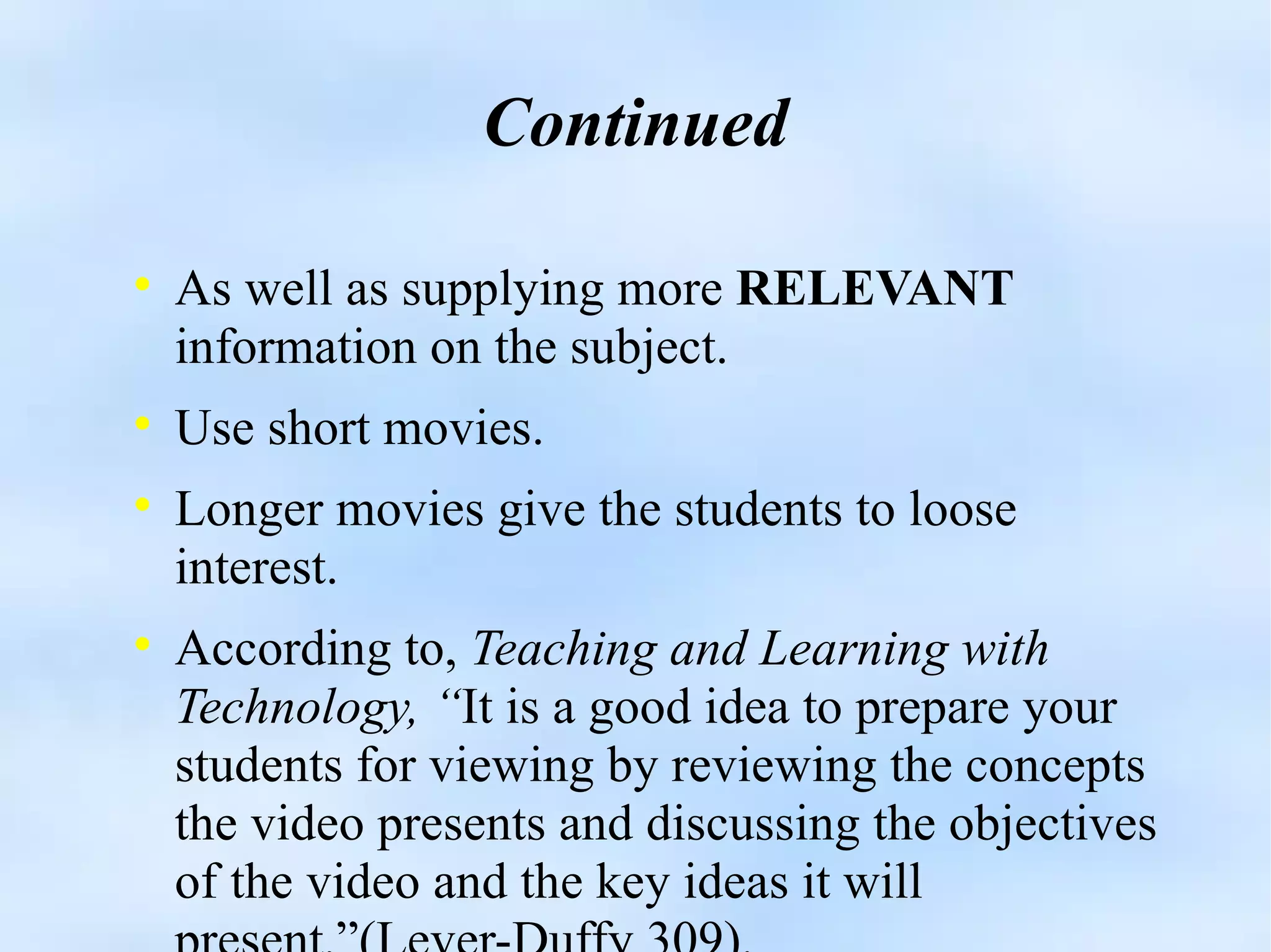 Continued As well as supplying more  RELEVANT  information on the subject. Use short movies. Longer movies give the students to loose interest. According to,  Teaching and Learning with Technology, “ It is a good idea to prepare your students for viewing by reviewing the concepts the video presents and discussing the objectives of the video and the key ideas it will present.”(Lever-Duffy 309). 