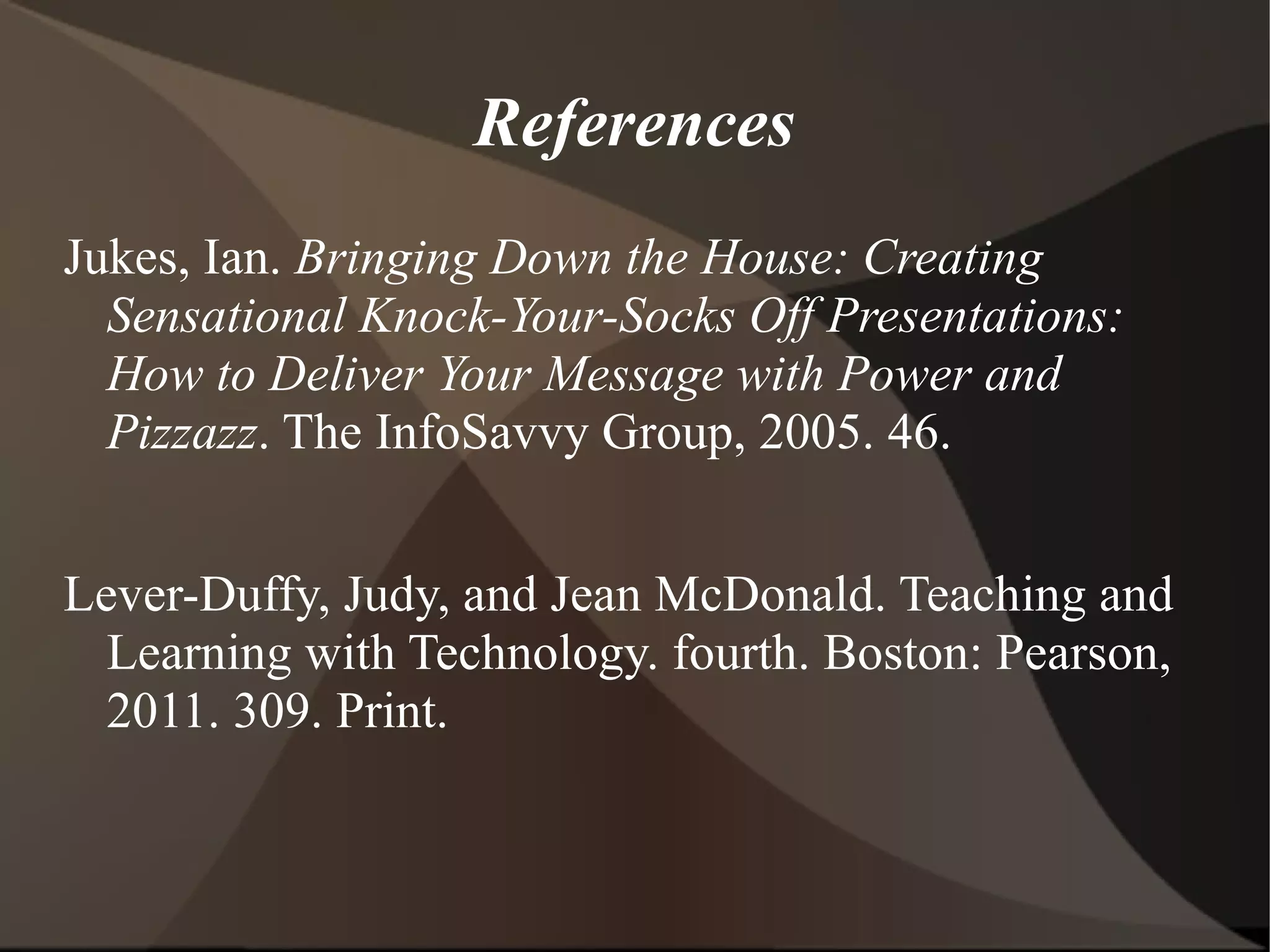 References Jukes, Ian.  Bringing Down the House: Creating Sensational Knock-Your-Socks Off Presentations: How to Deliver Your Message with Power and Pizzazz . The InfoSavvy Group, 2005. 46. Lever-Duffy, Judy, and Jean McDonald. Teaching and Learning with Technology. fourth. Boston: Pearson, 2011. 309. Print. 